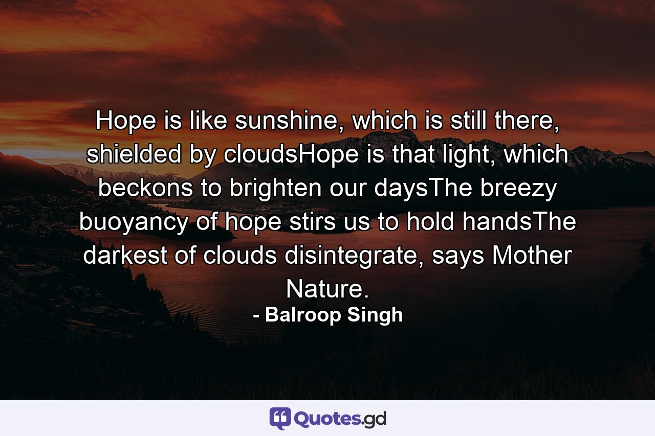 Hope is like sunshine, which is still there, shielded by cloudsHope is that light, which beckons to brighten our daysThe breezy buoyancy of hope stirs us to hold handsThe darkest of clouds disintegrate, says Mother Nature. - Quote by Balroop Singh