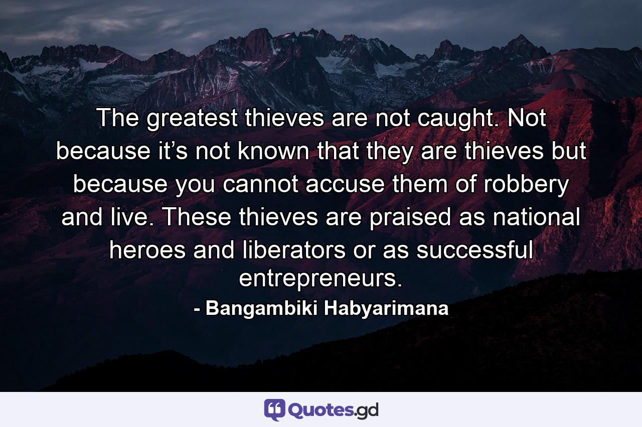 The greatest thieves are not caught. Not because it’s not known that they are thieves but because you cannot accuse them of robbery and live. These thieves are praised as national heroes and liberators or as successful entrepreneurs. - Quote by Bangambiki Habyarimana