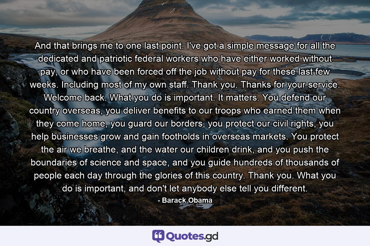 And that brings me to one last point. I've got a simple message for all the dedicated and patriotic federal workers who have either worked without pay, or who have been forced off the job without pay for these last few weeks. Including most of my own staff. Thank you. Thanks for your service. Welcome back. What you do is important. It matters. You defend our country overseas, you deliver benefits to our troops who earned them when they come home, you guard our borders, you protect our civil rights, you help businesses grow and gain footholds in overseas markets. You protect the air we breathe, and the water our children drink, and you push the boundaries of science and space, and you guide hundreds of thousands of people each day through the glories of this country. Thank you. What you do is important, and don't let anybody else tell you different. - Quote by Barack Obama