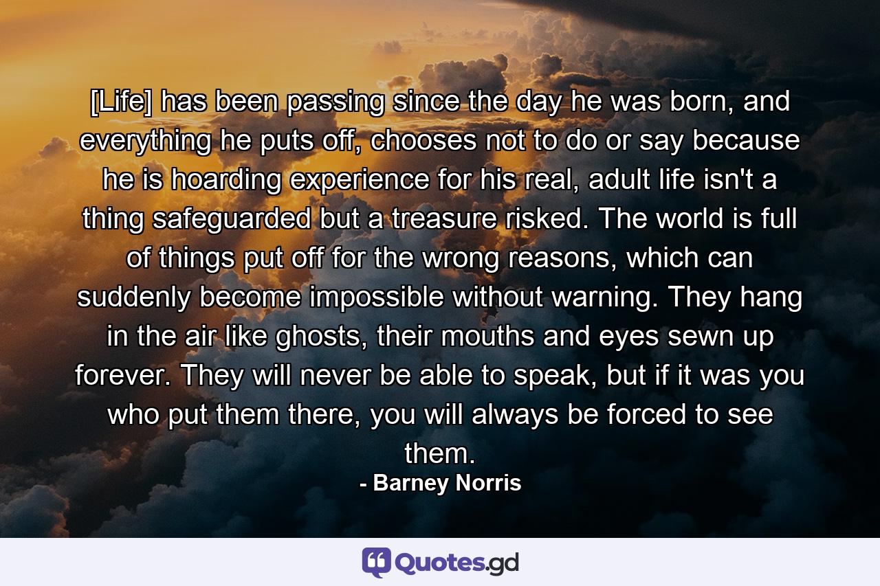 [Life] has been passing since the day he was born, and everything he puts off, chooses not to do or say because he is hoarding experience for his real, adult life isn't a thing safeguarded but a treasure risked. The world is full of things put off for the wrong reasons, which can suddenly become impossible without warning. They hang in the air like ghosts, their mouths and eyes sewn up forever. They will never be able to speak, but if it was you who put them there, you will always be forced to see them. - Quote by Barney Norris