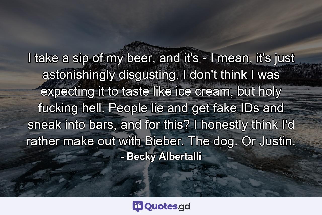 I take a sip of my beer, and it's - I mean, it's just astonishingly disgusting. I don't think I was expecting it to taste like ice cream, but holy fucking hell. People lie and get fake IDs and sneak into bars, and for this? I honestly think I'd rather make out with Bieber. The dog. Or Justin. - Quote by Becky Albertalli