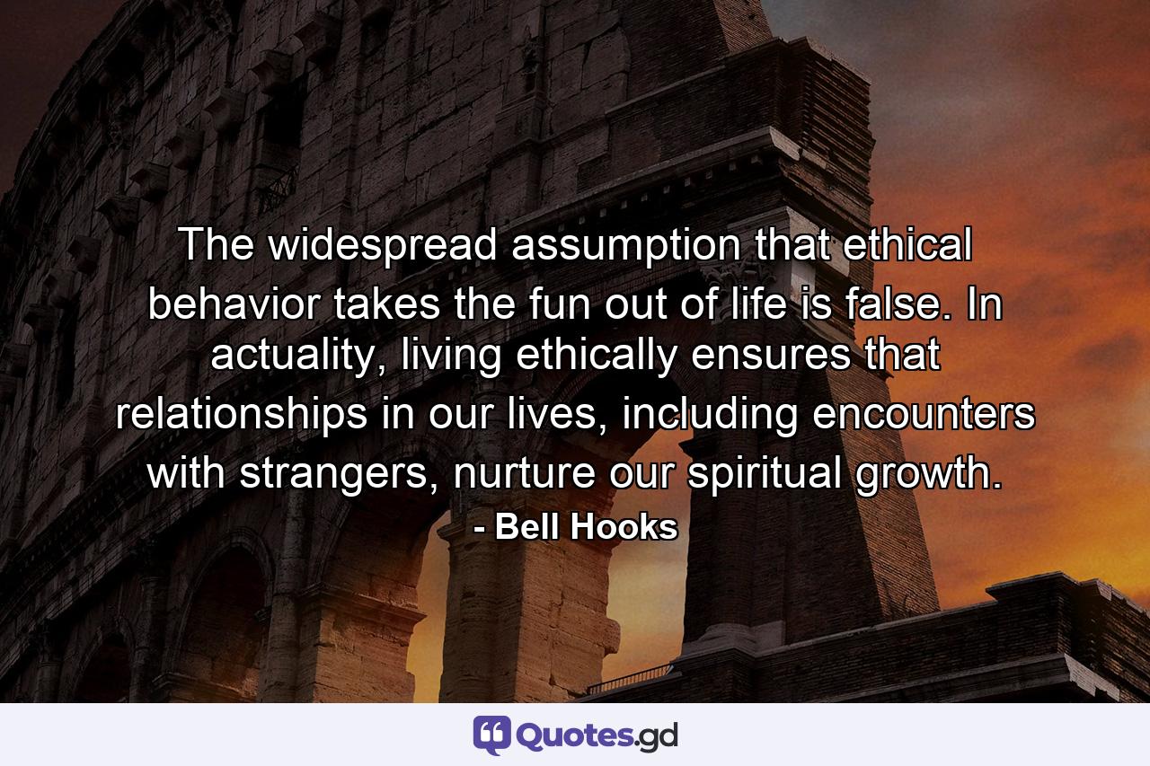 The widespread assumption that ethical behavior takes the fun out of life is false. In actuality, living ethically ensures that relationships in our lives, including encounters with strangers, nurture our spiritual growth. - Quote by Bell Hooks