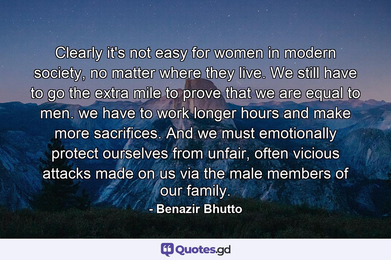 Clearly it's not easy for women in modern society, no matter where they live. We still have to go the extra mile to prove that we are equal to men. we have to work longer hours and make more sacrifices. And we must emotionally protect ourselves from unfair, often vicious attacks made on us via the male members of our family. - Quote by Benazir Bhutto