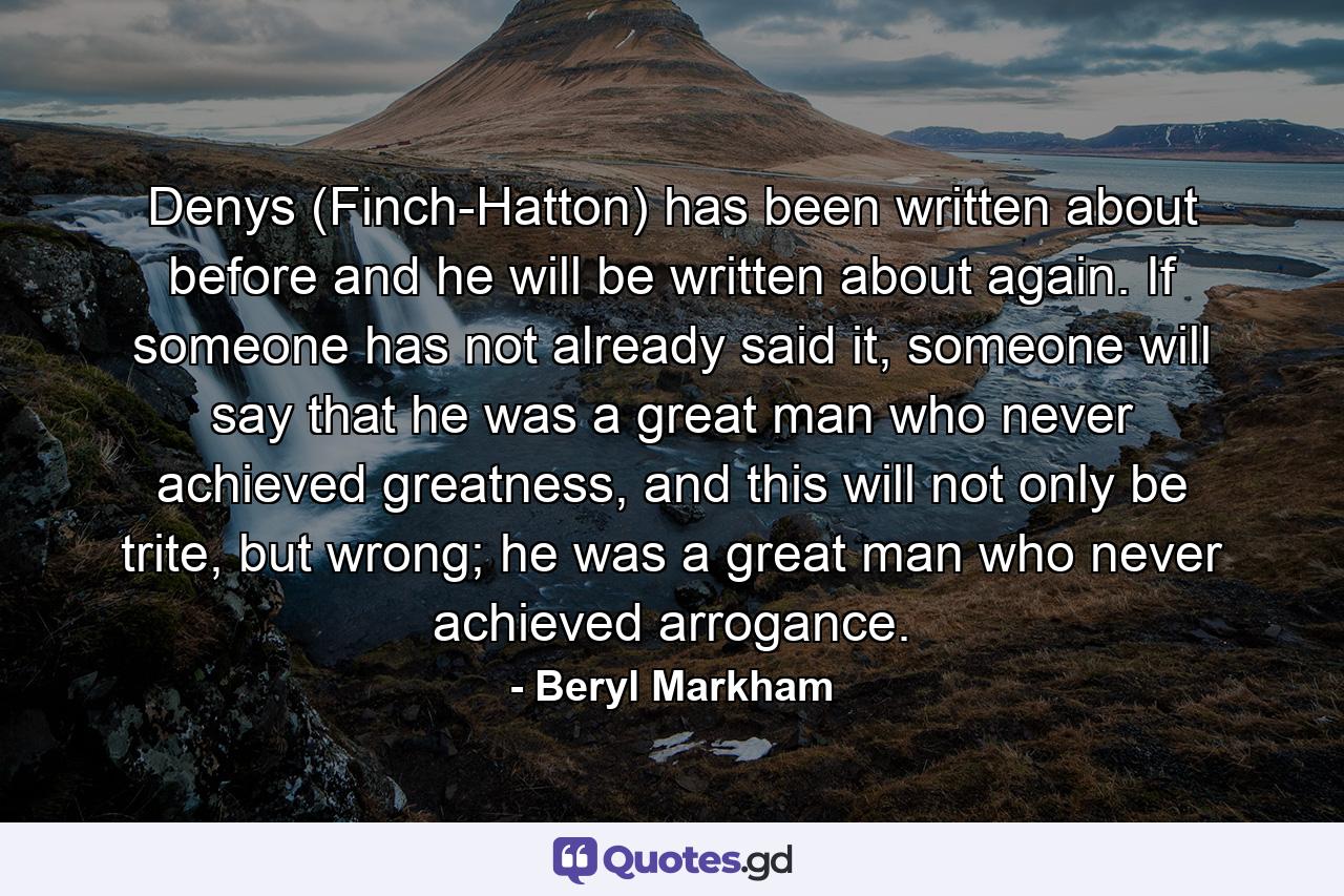 Denys (Finch-Hatton) has been written about before and he will be written about again. If someone has not already said it, someone will say that he was a great man who never achieved greatness, and this will not only be trite, but wrong; he was a great man who never achieved arrogance. - Quote by Beryl Markham