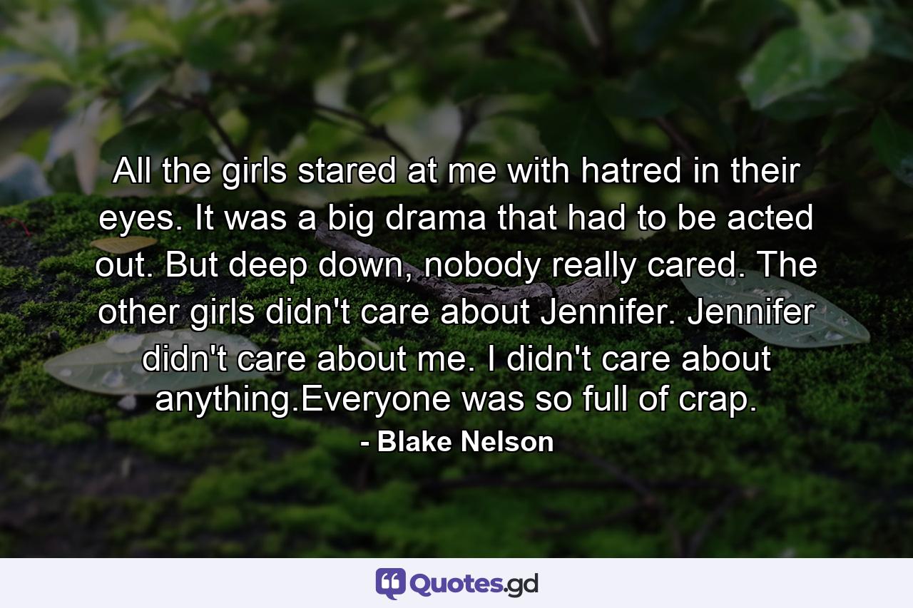 All the girls stared at me with hatred in their eyes. It was a big drama that had to be acted out. But deep down, nobody really cared. The other girls didn't care about Jennifer. Jennifer didn't care about me. I didn't care about anything.Everyone was so full of crap. - Quote by Blake Nelson