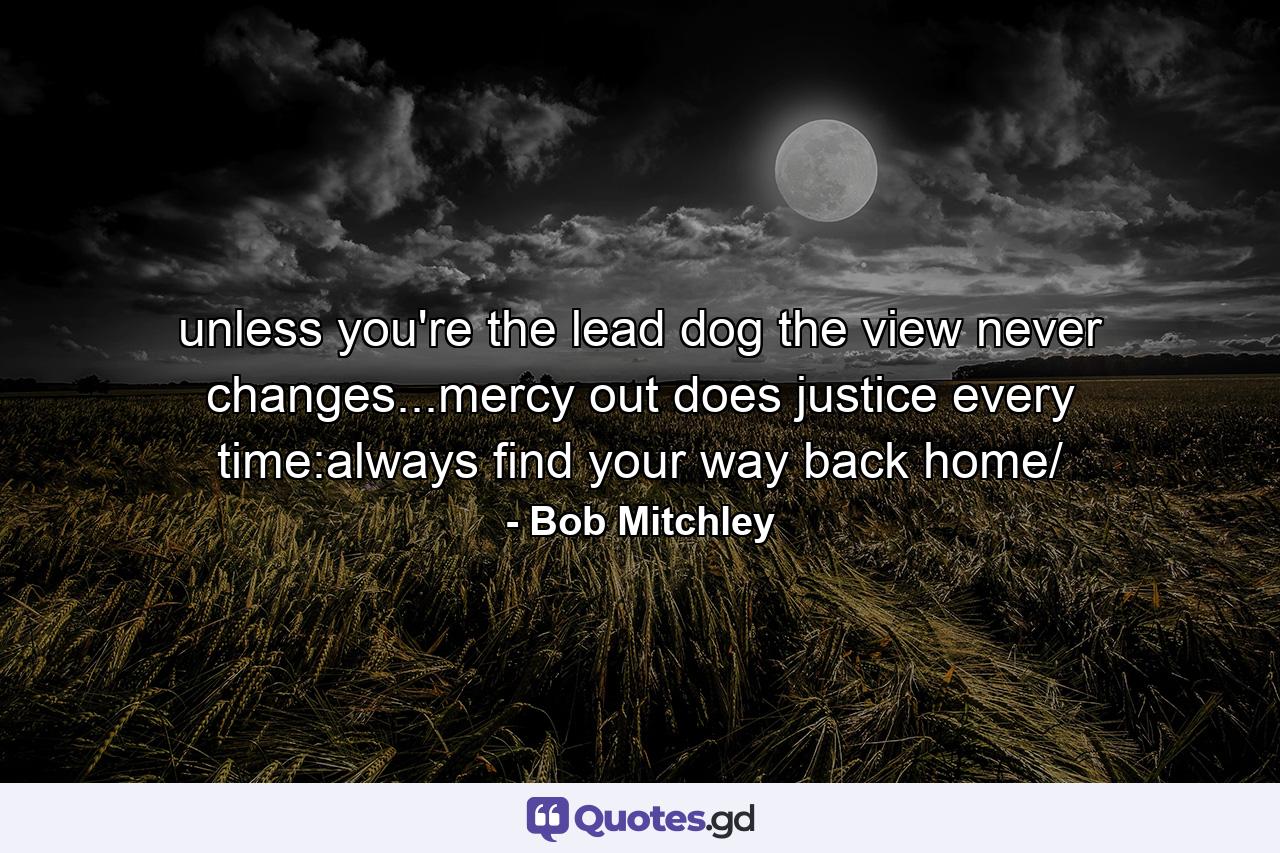 unless you're the lead dog the view never changes...mercy out does justice every time:always find your way back home/ - Quote by Bob Mitchley