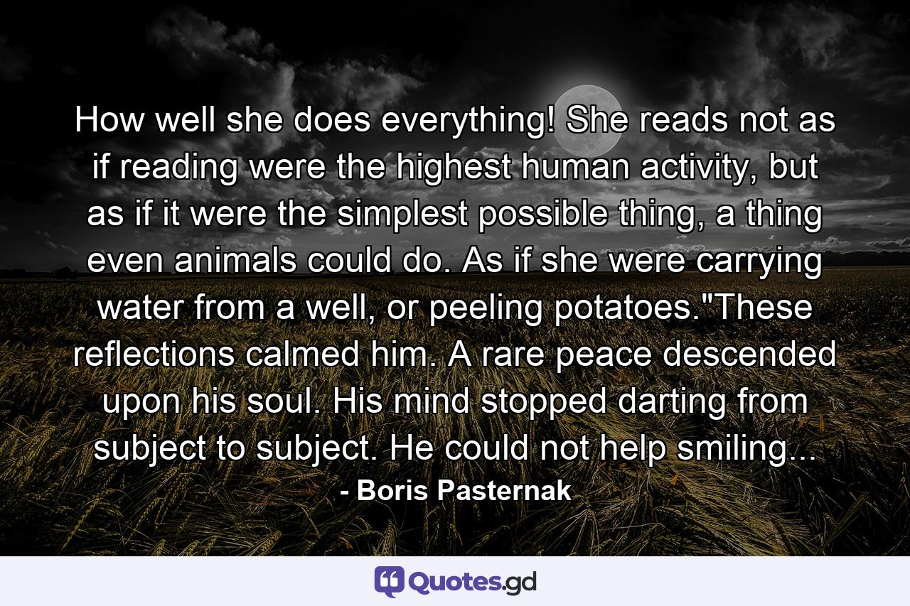 How well she does everything! She reads not as if reading were the highest human activity, but as if it were the simplest possible thing, a thing even animals could do. As if she were carrying water from a well, or peeling potatoes.