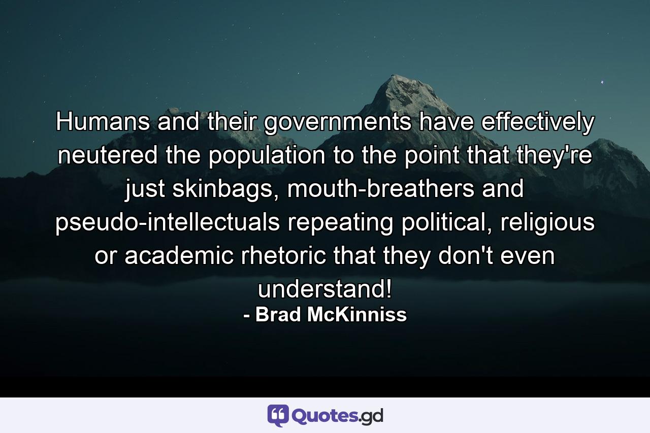 Humans and their governments have effectively neutered the population to the point that they're just skinbags, mouth-breathers and pseudo-intellectuals repeating political, religious or academic rhetoric that they don't even understand! - Quote by Brad McKinniss