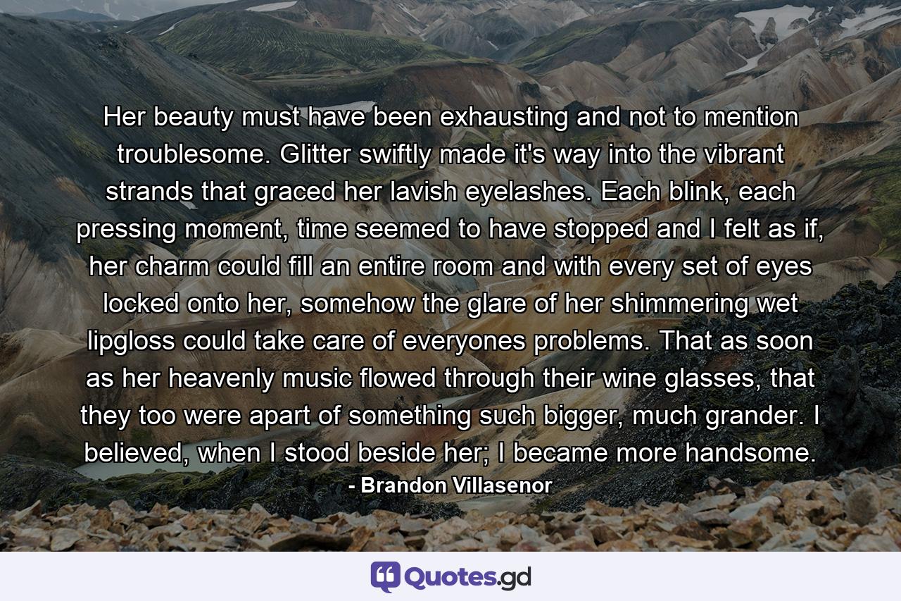 Her beauty must have been exhausting and not to mention troublesome. Glitter swiftly made it's way into the vibrant strands that graced her lavish eyelashes. Each blink, each pressing moment, time seemed to have stopped and I felt as if, her charm could fill an entire room and with every set of eyes locked onto her, somehow the glare of her shimmering wet lipgloss could take care of everyones problems. That as soon as her heavenly music flowed through their wine glasses, that they too were apart of something such bigger, much grander. I believed, when I stood beside her; I became more handsome. - Quote by Brandon Villasenor