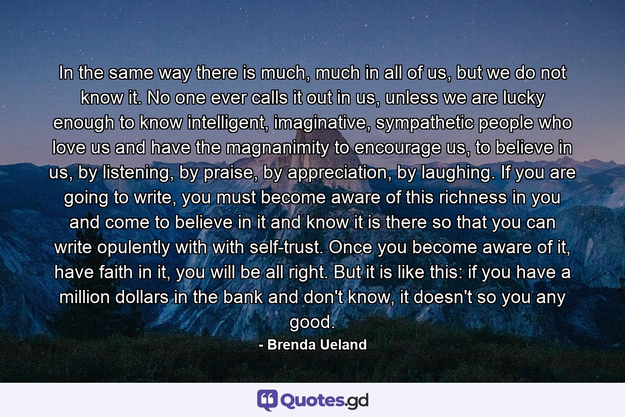 In the same way there is much, much in all of us, but we do not know it. No one ever calls it out in us, unless we are lucky enough to know intelligent, imaginative, sympathetic people who love us and have the magnanimity to encourage us, to believe in us, by listening, by praise, by appreciation, by laughing. If you are going to write, you must become aware of this richness in you and come to believe in it and know it is there so that you can write opulently with with self-trust. Once you become aware of it, have faith in it, you will be all right. But it is like this: if you have a million dollars in the bank and don't know, it doesn't so you any good. - Quote by Brenda Ueland