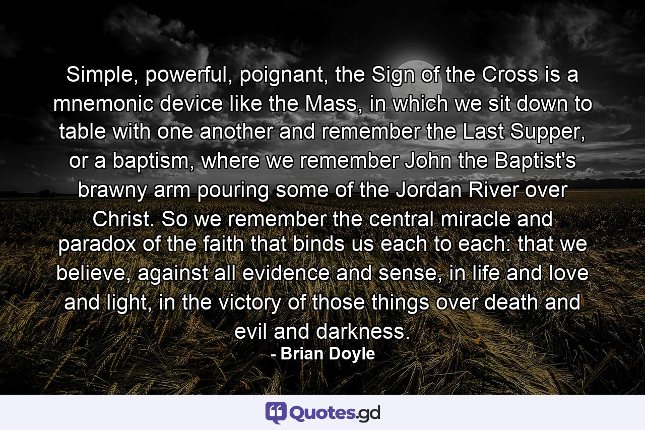 Simple, powerful, poignant, the Sign of the Cross is a mnemonic device like the Mass, in which we sit down to table with one another and remember the Last Supper, or a baptism, where we remember John the Baptist's brawny arm pouring some of the Jordan River over Christ. So we remember the central miracle and paradox of the faith that binds us each to each: that we believe, against all evidence and sense, in life and love and light, in the victory of those things over death and evil and darkness. - Quote by Brian Doyle