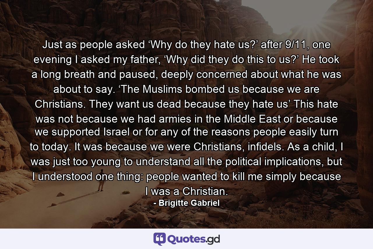 Just as people asked ‘Why do they hate us?’ after 9/11, one evening I asked my father, ‘Why did they do this to us?’ He took a long breath and paused, deeply concerned about what he was about to say. ‘The Muslims bombed us because we are Christians. They want us dead because they hate us’ This hate was not because we had armies in the Middle East or because we supported Israel or for any of the reasons people easily turn to today. It was because we were Christians, infidels. As a child, I was just too young to understand all the political implications, but I understood one thing: people wanted to kill me simply because I was a Christian. - Quote by Brigitte Gabriel