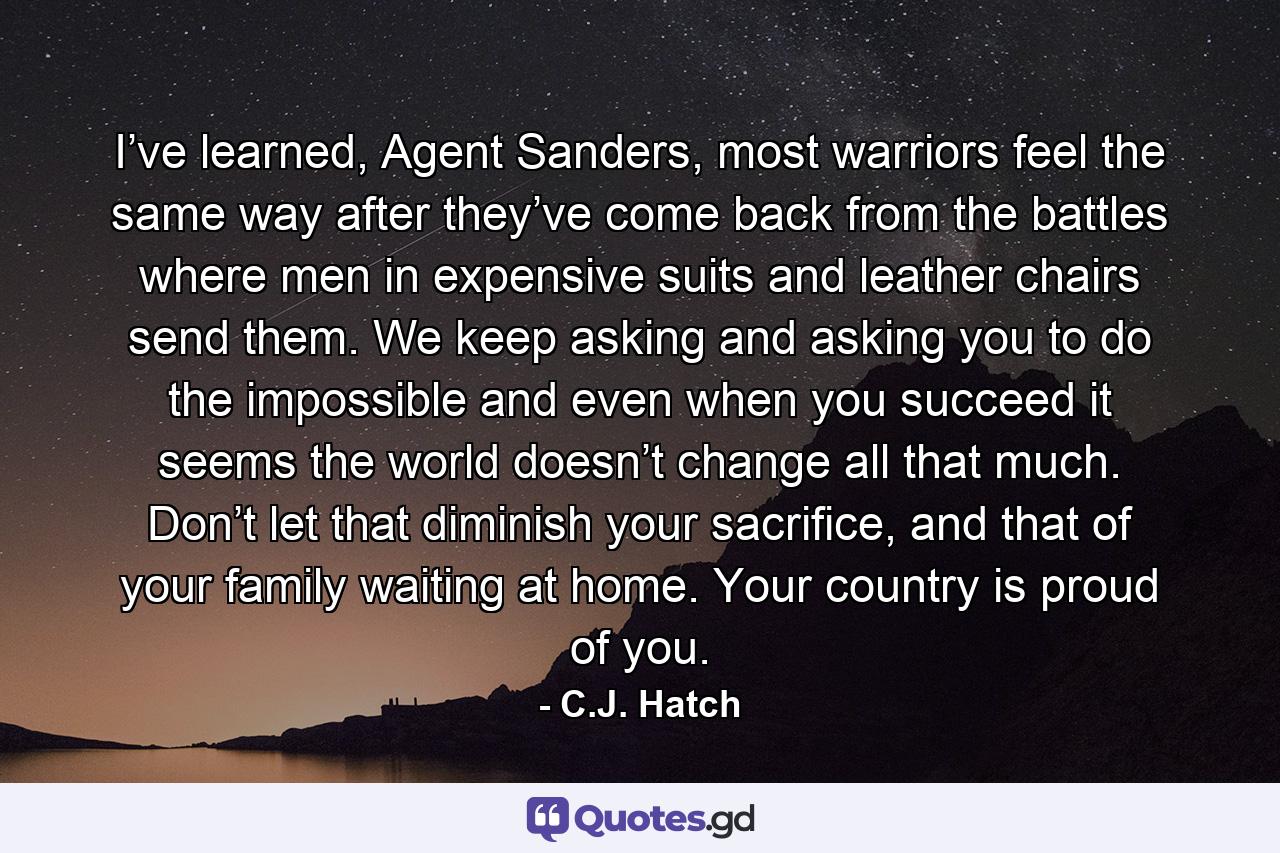 I’ve learned, Agent Sanders, most warriors feel the same way after they’ve come back from the battles where men in expensive suits and leather chairs send them. We keep asking and asking you to do the impossible and even when you succeed it seems the world doesn’t change all that much. Don’t let that diminish your sacrifice, and that of your family waiting at home. Your country is proud of you. - Quote by C.J. Hatch