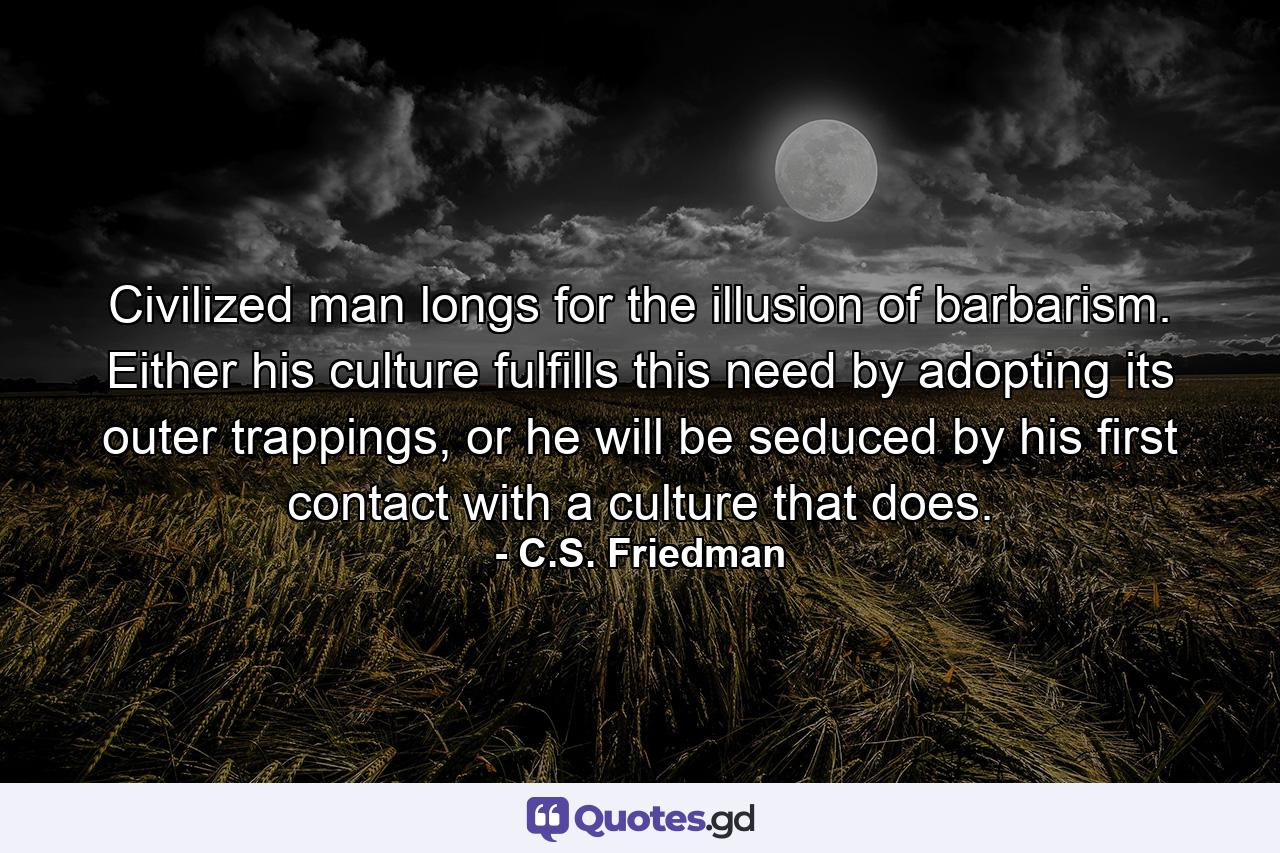 Civilized man longs for the illusion of barbarism. Either his culture fulfills this need by adopting its outer trappings, or he will be seduced by his first contact with a culture that does. - Quote by C.S. Friedman