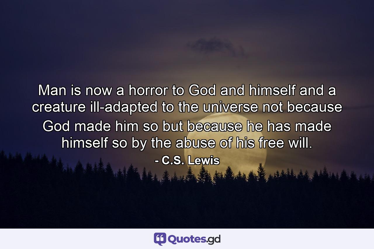 Man is now a horror to God and himself and a creature ill-adapted to the universe not because God made him so but because he has made himself so by the abuse of his free will. - Quote by C.S. Lewis