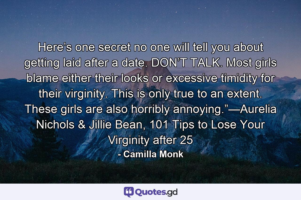 Here’s one secret no one will tell you about getting laid after a date. DON’T TALK. Most girls blame either their looks or excessive timidity for their virginity. This is only true to an extent. These girls are also horribly annoying.”—Aurelia Nichols & Jillie Bean, 101 Tips to Lose Your Virginity after 25 - Quote by Camilla Monk