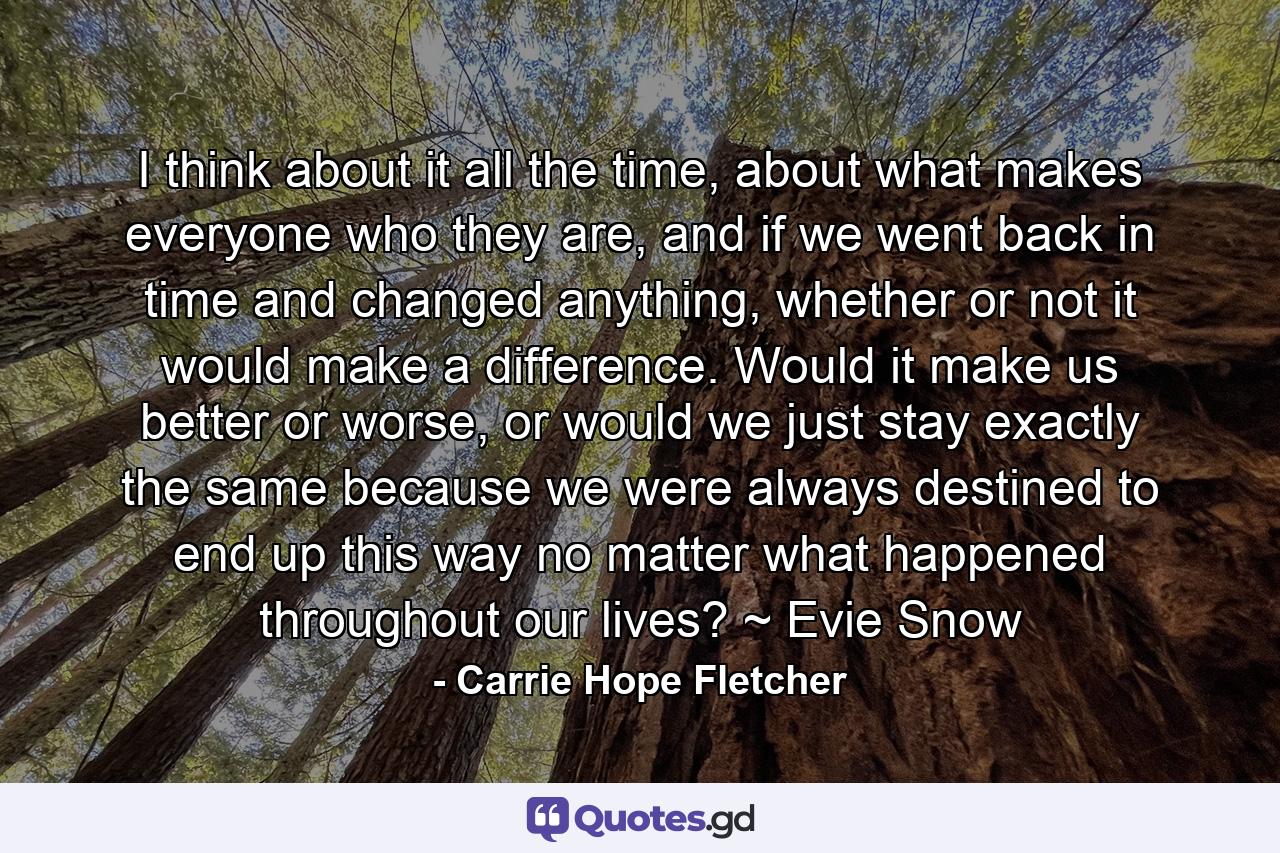 I think about it all the time, about what makes everyone who they are, and if we went back in time and changed anything, whether or not it would make a difference. Would it make us better or worse, or would we just stay exactly the same because we were always destined to end up this way no matter what happened throughout our lives? ~ Evie Snow - Quote by Carrie Hope Fletcher