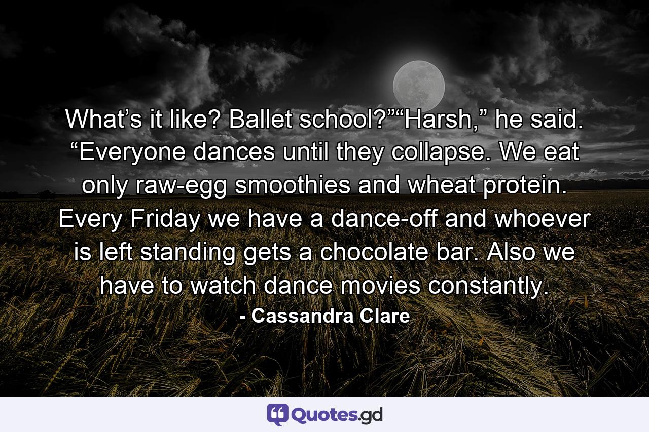 What’s it like? Ballet school?”“Harsh,” he said. “Everyone dances until they collapse. We eat only raw-egg smoothies and wheat protein. Every Friday we have a dance-off and whoever is left standing gets a chocolate bar. Also we have to watch dance movies constantly. - Quote by Cassandra Clare