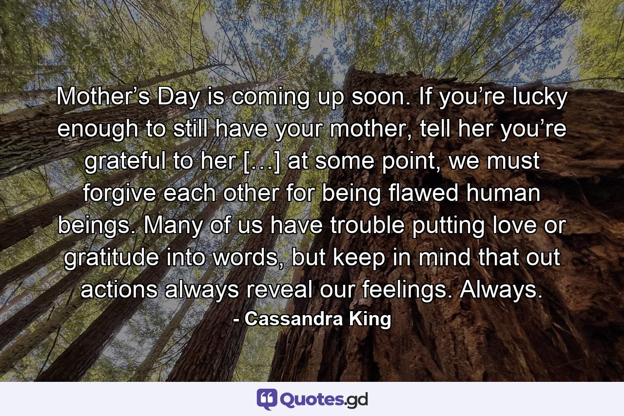 Mother’s Day is coming up soon. If you’re lucky enough to still have your mother, tell her you’re grateful to her […] at some point, we must forgive each other for being flawed human beings. Many of us have trouble putting love or gratitude into words, but keep in mind that out actions always reveal our feelings. Always. - Quote by Cassandra King