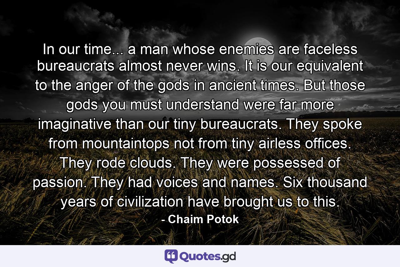 In our time... a man whose enemies are faceless bureaucrats almost never wins. It is our equivalent to the anger of the gods in ancient times. But those gods you must understand were far more imaginative than our tiny bureaucrats. They spoke from mountaintops not from tiny airless offices. They rode clouds. They were possessed of passion. They had voices and names. Six thousand years of civilization have brought us to this. - Quote by Chaim Potok