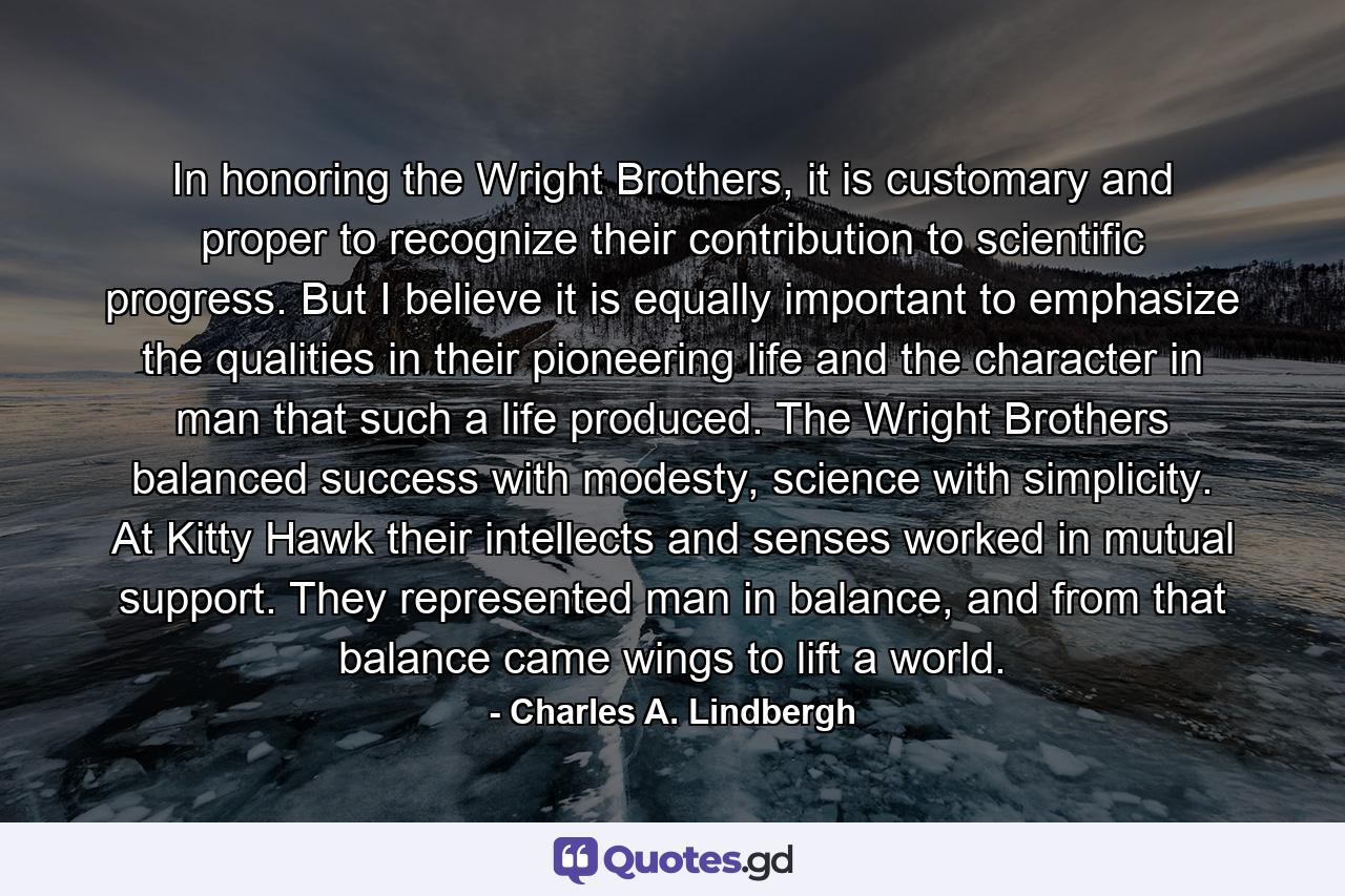 In honoring the Wright Brothers, it is customary and proper to recognize their contribution to scientific progress. But I believe it is equally important to emphasize the qualities in their pioneering life and the character in man that such a life produced. The Wright Brothers balanced success with modesty, science with simplicity. At Kitty Hawk their intellects and senses worked in mutual support. They represented man in balance, and from that balance came wings to lift a world. - Quote by Charles A. Lindbergh