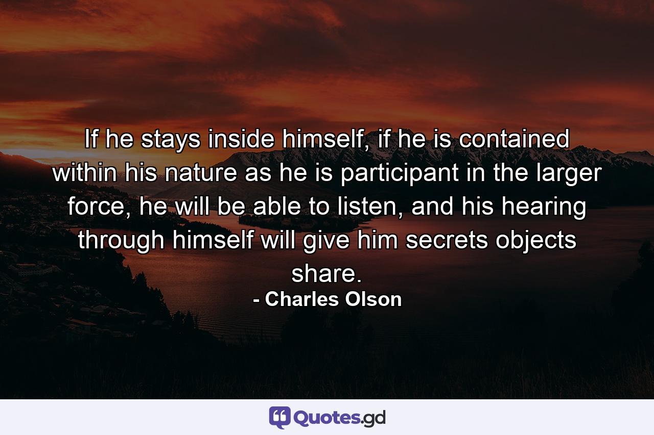 If he stays inside himself, if he is contained within his nature as he is participant in the larger force, he will be able to listen, and his hearing through himself will give him secrets objects share. - Quote by Charles Olson