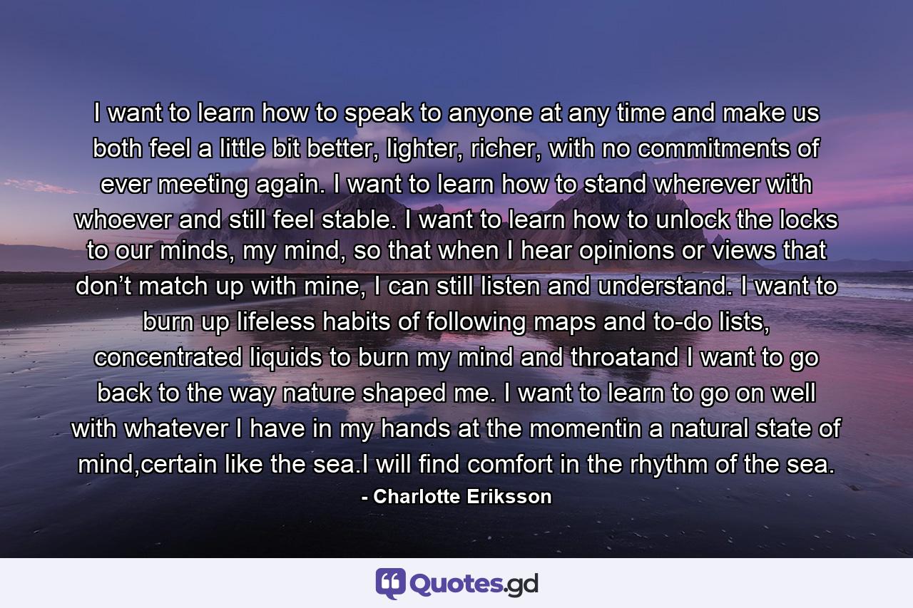 I want to learn how to speak to anyone at any time and make us both feel a little bit better, lighter, richer, with no commitments of ever meeting again. I want to learn how to stand wherever with whoever and still feel stable. I want to learn how to unlock the locks to our minds, my mind, so that when I hear opinions or views that don’t match up with mine, I can still listen and understand. I want to burn up lifeless habits of following maps and to-do lists, concentrated liquids to burn my mind and throatand I want to go back to the way nature shaped me. I want to learn to go on well with whatever I have in my hands at the momentin a natural state of mind,certain like the sea.I will find comfort in the rhythm of the sea. - Quote by Charlotte Eriksson