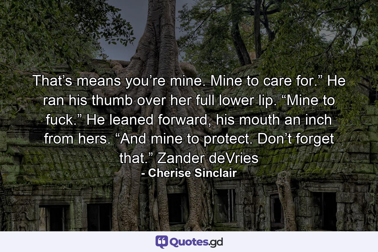 That’s means you’re mine. Mine to care for.” He ran his thumb over her full lower lip. “Mine to fuck.” He leaned forward, his mouth an inch from hers. “And mine to protect. Don’t forget that.” Zander deVries - Quote by Cherise Sinclair