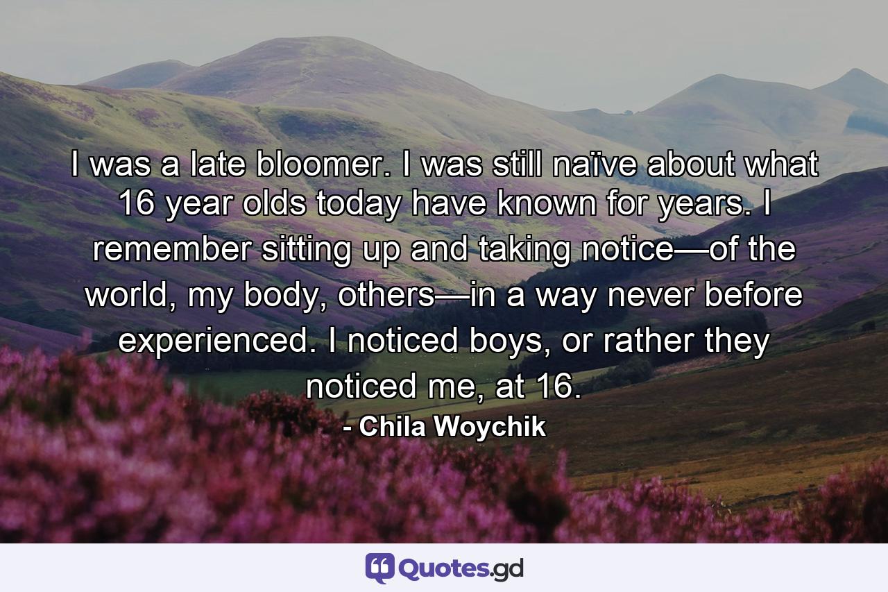 I was a late bloomer. I was still naïve about what 16 year olds today have known for years. I remember sitting up and taking notice—of the world, my body, others—in a way never before experienced. I noticed boys, or rather they noticed me, at 16. - Quote by Chila Woychik