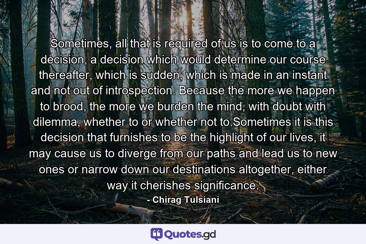 Sometimes, all that is required of us is to come to a decision, a decision which would determine our course thereafter, which is sudden, which is made in an instant and not out of introspection. Because the more we happen to brood, the more we burden the mind, with doubt with dilemma, whether to or whether not to.Sometimes it is this decision that furnishes to be the highlight of our lives, it may cause us to diverge from our paths and lead us to new ones or narrow down our destinations altogether, either way it cherishes significance. - Quote by Chirag Tulsiani