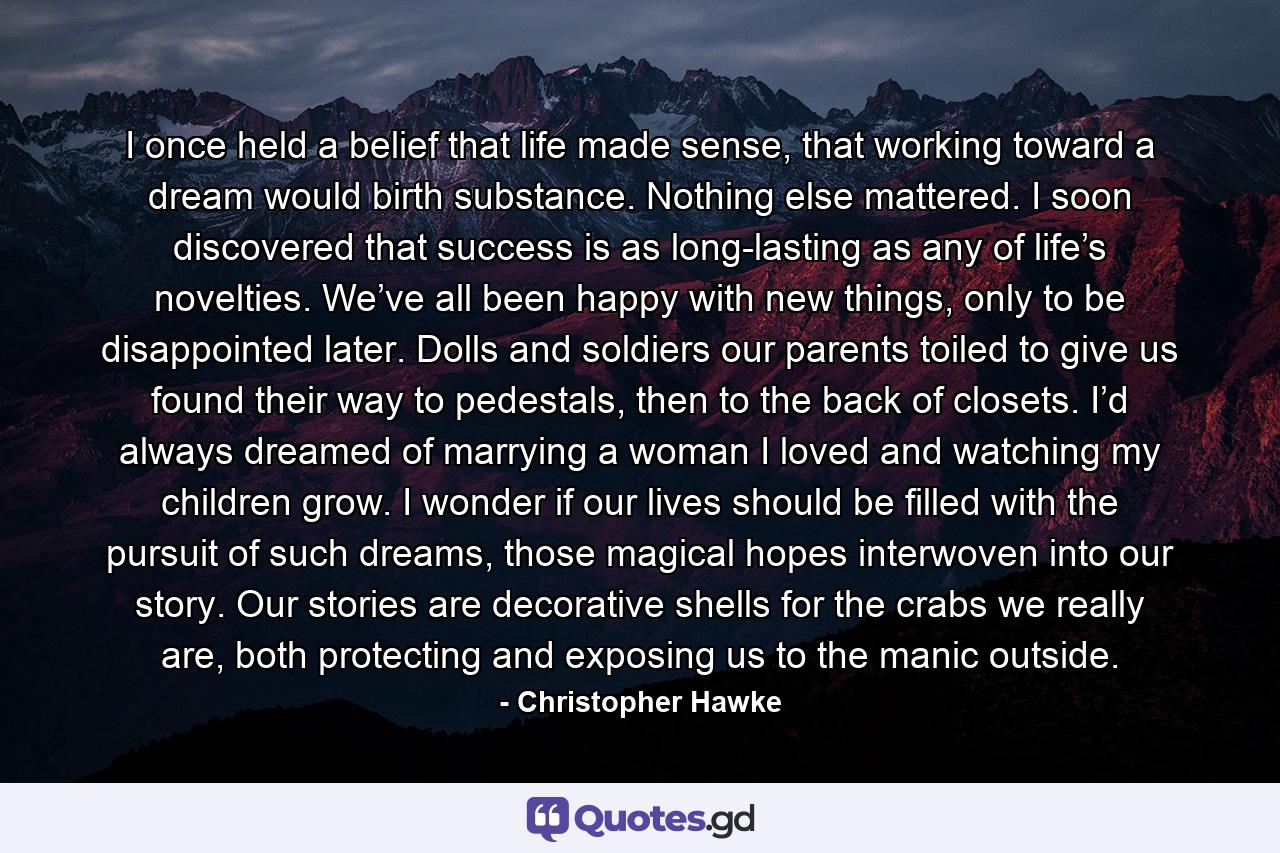 I once held a belief that life made sense, that working toward a dream would birth substance. Nothing else mattered. I soon discovered that success is as long-lasting as any of life’s novelties. We’ve all been happy with new things, only to be disappointed later. Dolls and soldiers our parents toiled to give us found their way to pedestals, then to the back of closets. I’d always dreamed of marrying a woman I loved and watching my children grow. I wonder if our lives should be filled with the pursuit of such dreams, those magical hopes interwoven into our story. Our stories are decorative shells for the crabs we really are, both protecting and exposing us to the manic outside. - Quote by Christopher Hawke