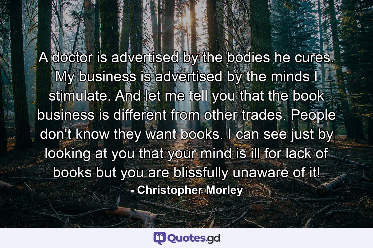 A doctor is advertised by the bodies he cures. My business is advertised by the minds I stimulate. And let me tell you that the book business is different from other trades. People don't know they want books. I can see just by looking at you that your mind is ill for lack of books but you are blissfully unaware of it! - Quote by Christopher Morley