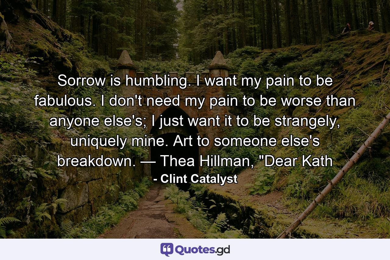 Sorrow is humbling. I want my pain to be fabulous. I don't need my pain to be worse than anyone else's; I just want it to be strangely, uniquely mine. Art to someone else's breakdown. — Thea Hillman, 