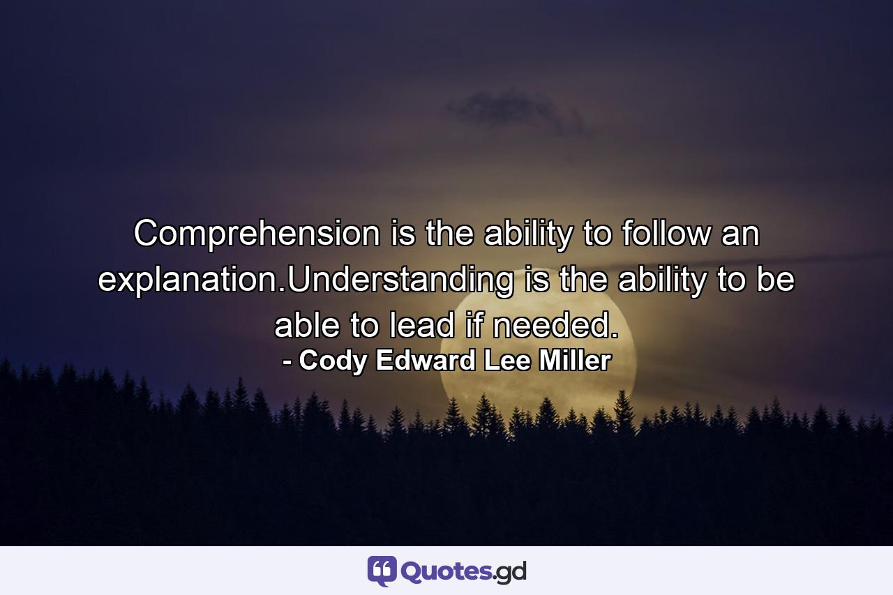 Comprehension is the ability to follow an explanation.Understanding is the ability to be able to lead if needed. - Quote by Cody Edward Lee Miller