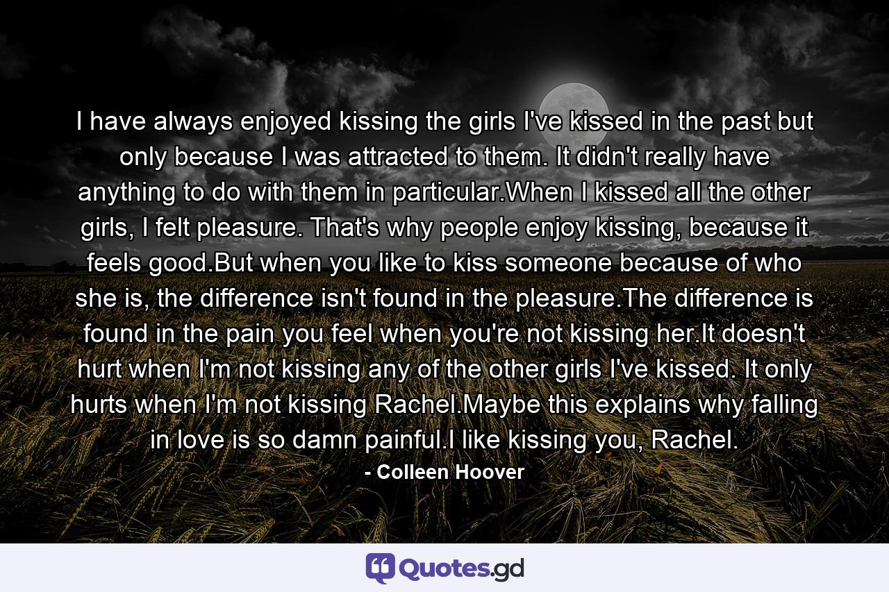 I have always enjoyed kissing the girls I've kissed in the past but only because I was attracted to them. It didn't really have anything to do with them in particular.When I kissed all the other girls, I felt pleasure. That's why people enjoy kissing, because it feels good.But when you like to kiss someone because of who she is, the difference isn't found in the pleasure.The difference is found in the pain you feel when you're not kissing her.It doesn't hurt when I'm not kissing any of the other girls I've kissed. It only hurts when I'm not kissing Rachel.Maybe this explains why falling in love is so damn painful.I like kissing you, Rachel. - Quote by Colleen Hoover