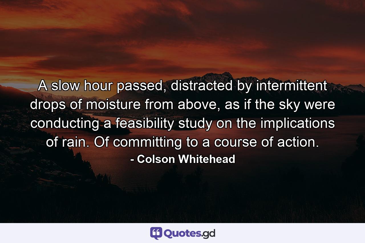 A slow hour passed, distracted by intermittent drops of moisture from above, as if the sky were conducting a feasibility study on the implications of rain. Of committing to a course of action. - Quote by Colson Whitehead