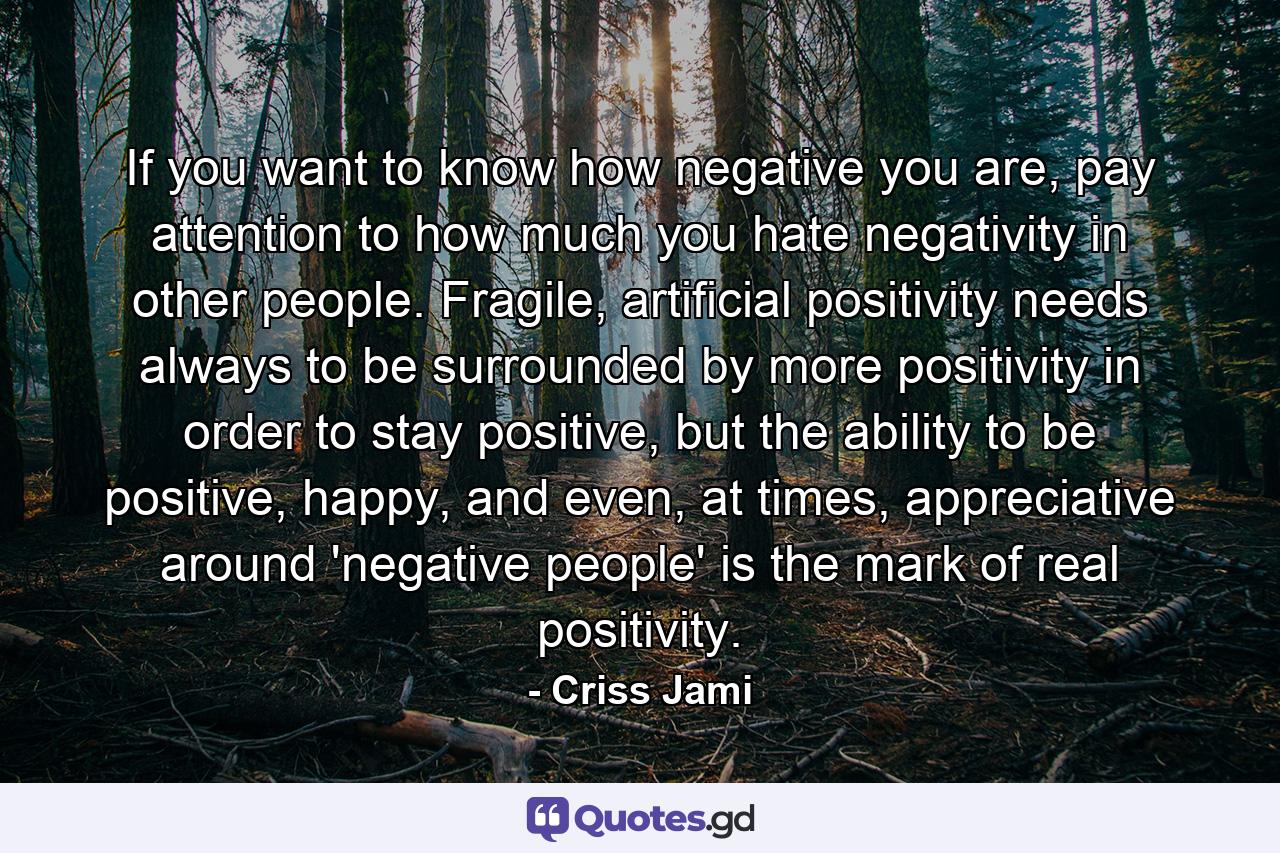 If you want to know how negative you are, pay attention to how much you hate negativity in other people. Fragile, artificial positivity needs always to be surrounded by more positivity in order to stay positive, but the ability to be positive, happy, and even, at times, appreciative around 'negative people' is the mark of real positivity. - Quote by Criss Jami