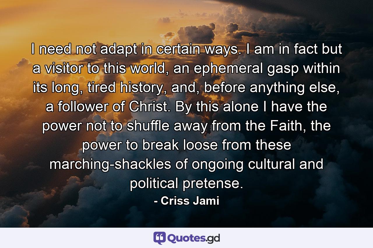 I need not adapt in certain ways. I am in fact but a visitor to this world, an ephemeral gasp within its long, tired history, and, before anything else, a follower of Christ. By this alone I have the power not to shuffle away from the Faith, the power to break loose from these marching-shackles of ongoing cultural and political pretense. - Quote by Criss Jami