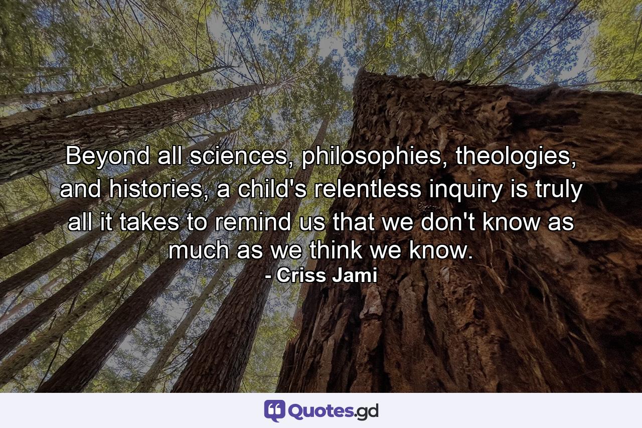 Beyond all sciences, philosophies, theologies, and histories, a child's relentless inquiry is truly all it takes to remind us that we don't know as much as we think we know. - Quote by Criss Jami