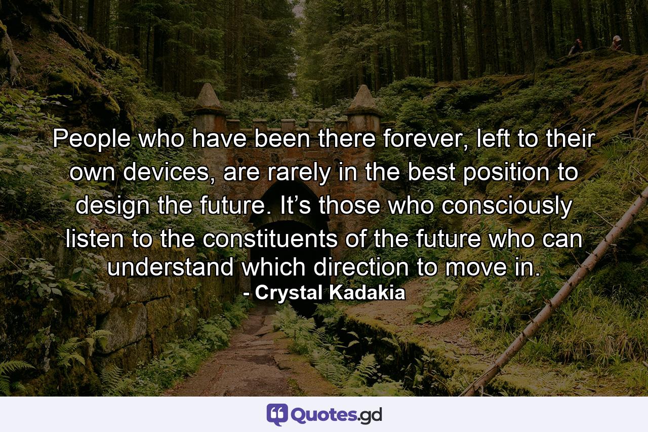 People who have been there forever, left to their own devices, are rarely in the best position to design the future. It’s those who consciously listen to the constituents of the future who can understand which direction to move in. - Quote by Crystal Kadakia