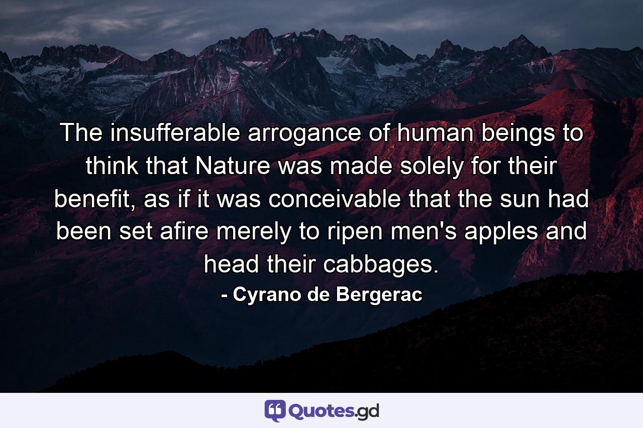 The insufferable arrogance of human beings to think that Nature was made solely for their benefit, as if it was conceivable that the sun had been set afire merely to ripen men's apples and head their cabbages. - Quote by Cyrano de Bergerac