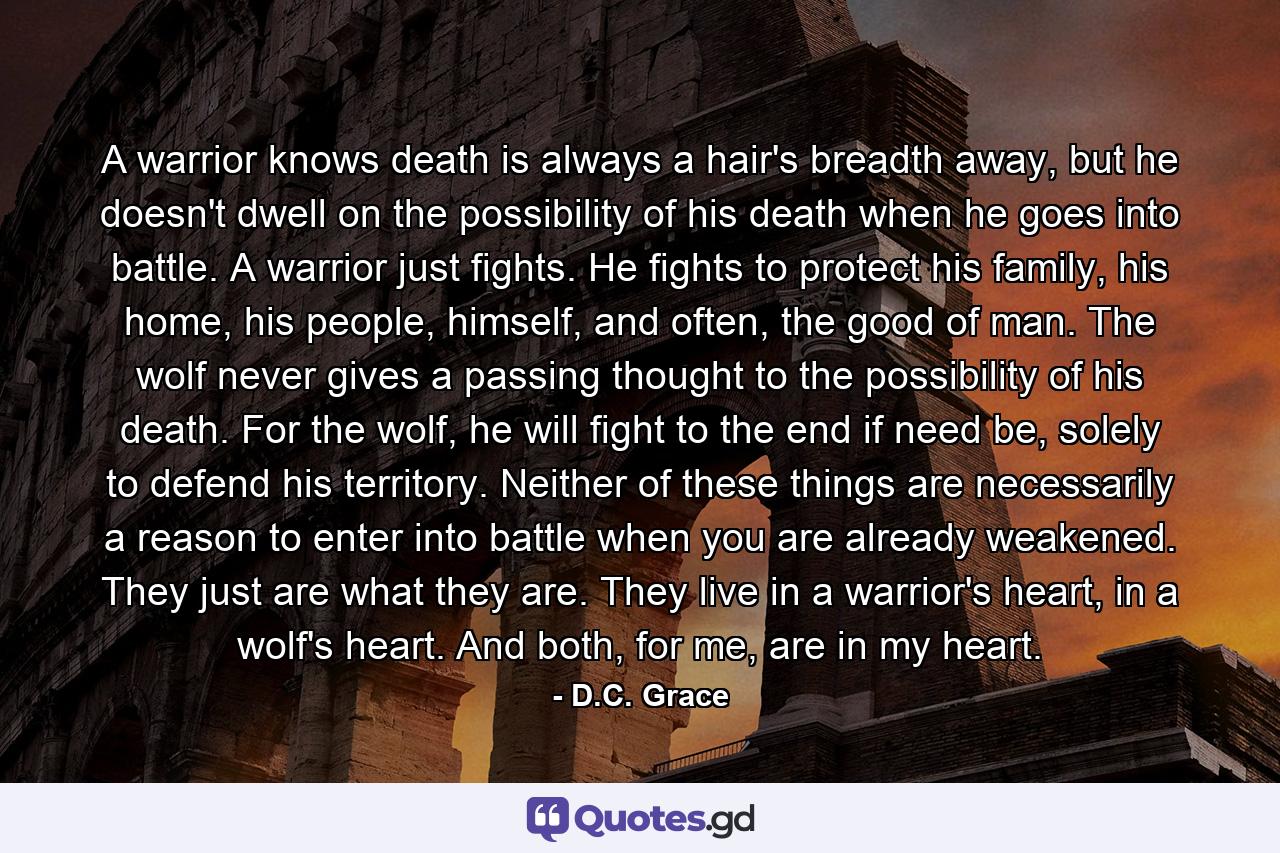 A warrior knows death is always a hair's breadth away, but he doesn't dwell on the possibility of his death when he goes into battle. A warrior just fights. He fights to protect his family, his home, his people, himself, and often, the good of man. The wolf never gives a passing thought to the possibility of his death. For the wolf, he will fight to the end if need be, solely to defend his territory. Neither of these things are necessarily a reason to enter into battle when you are already weakened. They just are what they are. They live in a warrior's heart, in a wolf's heart. And both, for me, are in my heart. - Quote by D.C. Grace