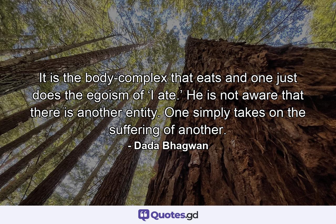 It is the body-complex that eats and one just does the egoism of ‘I ate.’ He is not aware that there is another entity. One simply takes on the suffering of another. - Quote by Dada Bhagwan