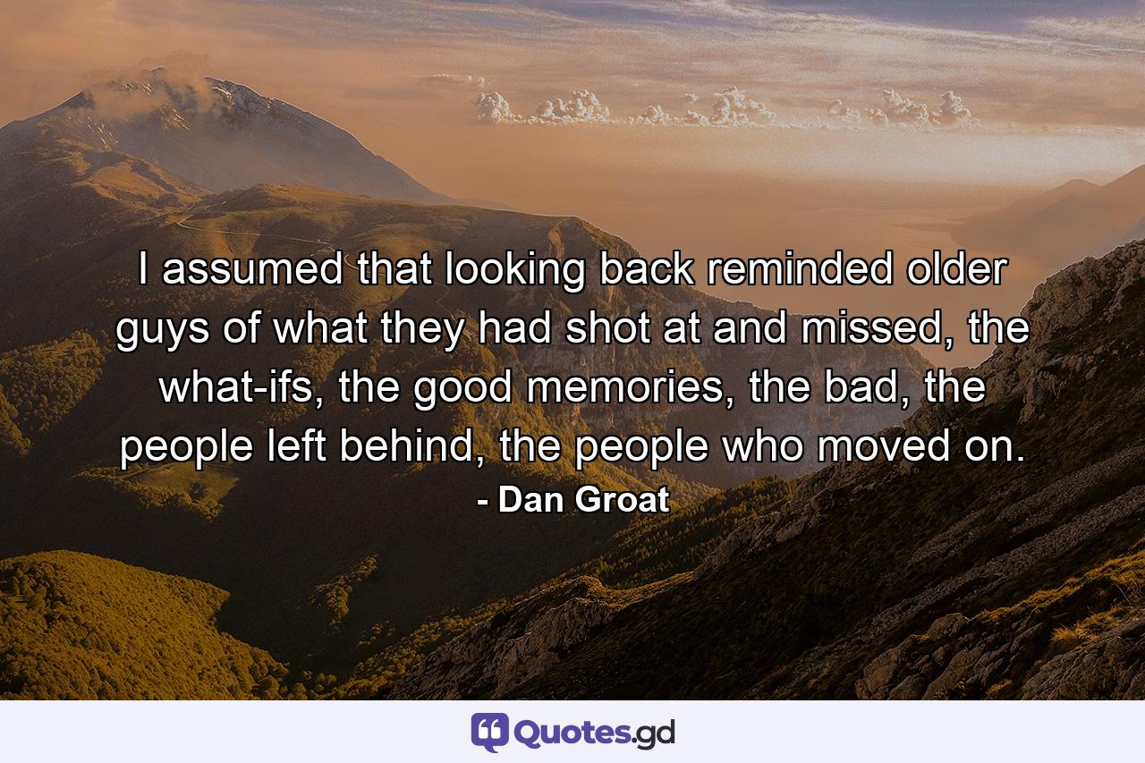 I assumed that looking back reminded older guys of what they had shot at and missed, the what-ifs, the good memories, the bad, the people left behind, the people who moved on. - Quote by Dan Groat