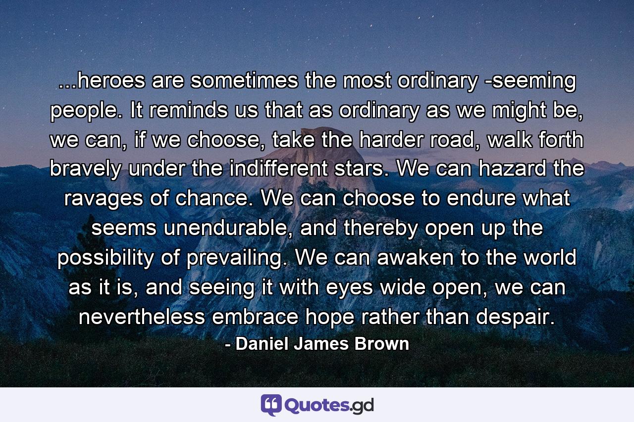 ...heroes are sometimes the most ordinary -seeming people. It reminds us that as ordinary as we might be, we can, if we choose, take the harder road, walk forth bravely under the indifferent stars. We can hazard the ravages of chance. We can choose to endure what seems unendurable, and thereby open up the possibility of prevailing. We can awaken to the world as it is, and seeing it with eyes wide open, we can nevertheless embrace hope rather than despair. - Quote by Daniel James Brown