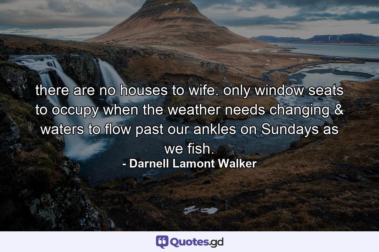 there are no houses to wife. only window seats to occupy when the weather needs changing & waters to flow past our ankles on Sundays as we fish. - Quote by Darnell Lamont Walker