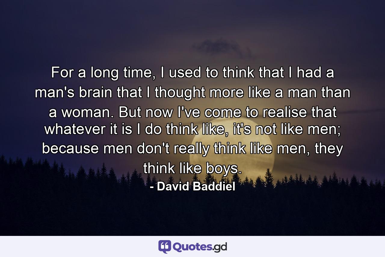 For a long time, I used to think that I had a man's brain that I thought more like a man than a woman. But now I've come to realise that whatever it is I do think like, it's not like men; because men don't really think like men, they think like boys. - Quote by David Baddiel