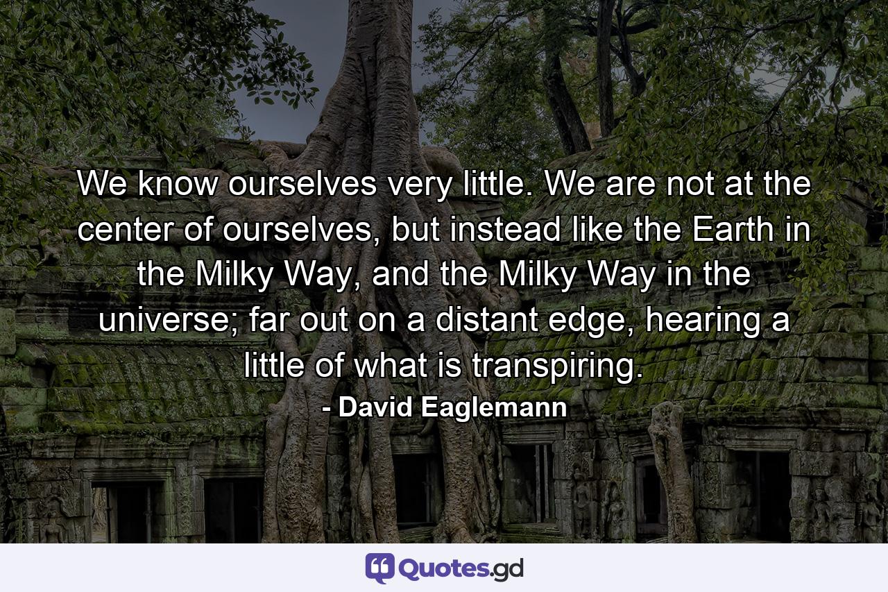 We know ourselves very little. We are not at the center of ourselves, but instead like the Earth in the Milky Way, and the Milky Way in the universe; far out on a distant edge, hearing a little of what is transpiring. - Quote by David Eaglemann