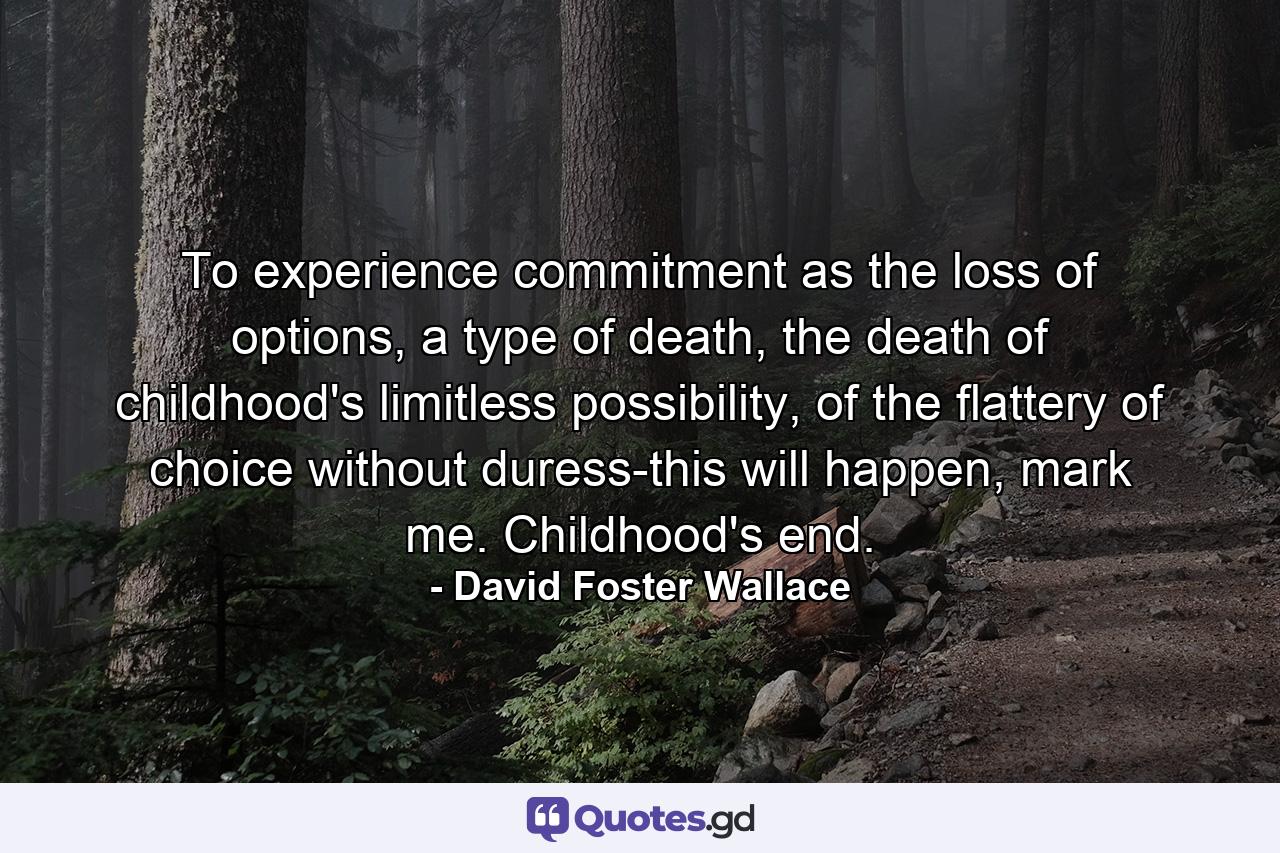 To experience commitment as the loss of options, a type of death, the death of childhood's limitless possibility, of the flattery of choice without duress-this will happen, mark me. Childhood's end. - Quote by David Foster Wallace