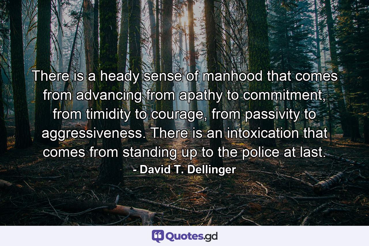 There is a heady sense of manhood that comes from advancing from apathy to commitment, from timidity to courage, from passivity to aggressiveness. There is an intoxication that comes from standing up to the police at last. - Quote by David T. Dellinger